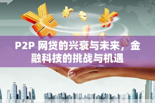 三江P2P 网贷的兴衰与未来，金融科技的挑战与机遇