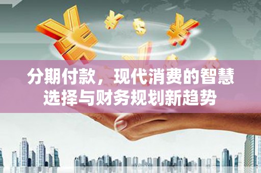 三江分期付款，现代消费的智慧选择与财务规划新趋势