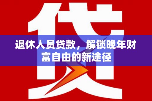 三江退休人员贷款，解锁晚年财富自由的新途径