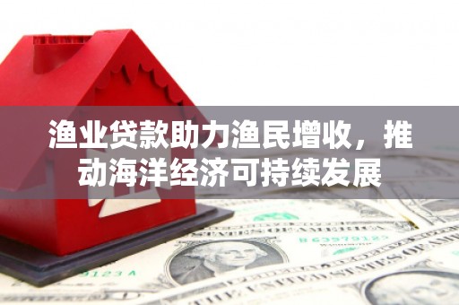 三江渔业贷款助力渔民增收，推动海洋经济可持续发展