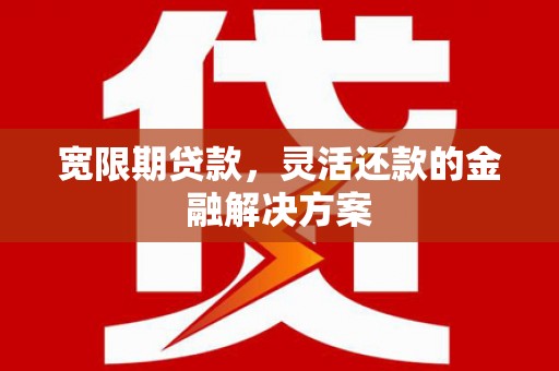 三江宽限期贷款，灵活还款的金融解决方案
