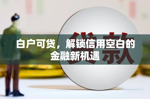三江白户可贷，解锁信用空白的金融新机遇