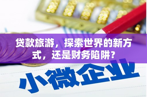 三江贷款旅游，探索世界的新方式，还是财务陷阱？