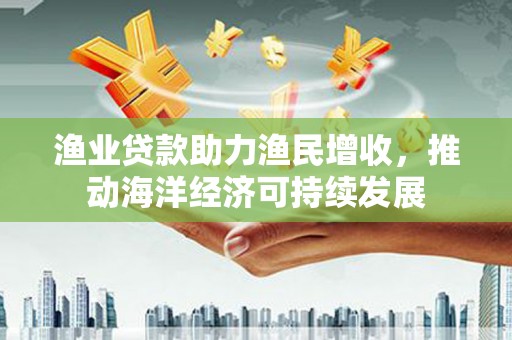 三江渔业贷款助力渔民增收，推动海洋经济可持续发展