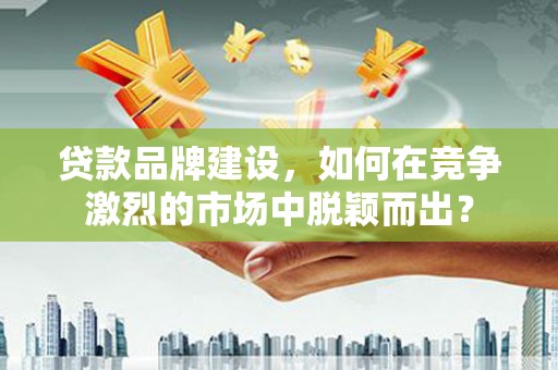 三江贷款品牌建设，如何在竞争激烈的市场中脱颖而出？