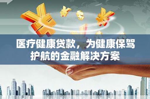 三江医疗健康贷款，为健康保驾护航的金融解决方案
